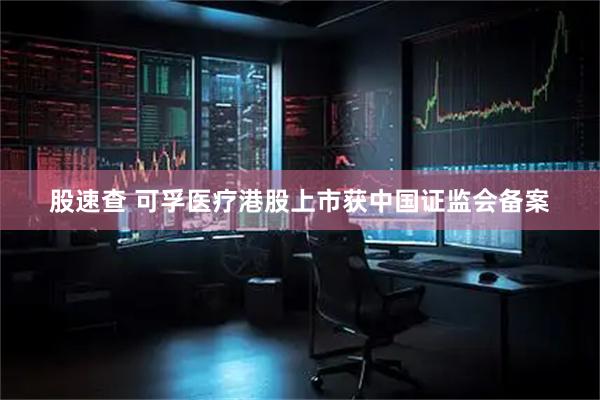 股速查 可孚医疗港股上市获中国证监会备案
