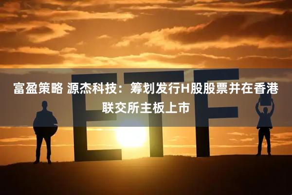 富盈策略 源杰科技：筹划发行H股股票并在香港联交所主板上市