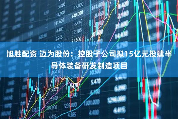 旭胜配资 迈为股份：控股子公司拟15亿元投建半导体装备研发制造项目