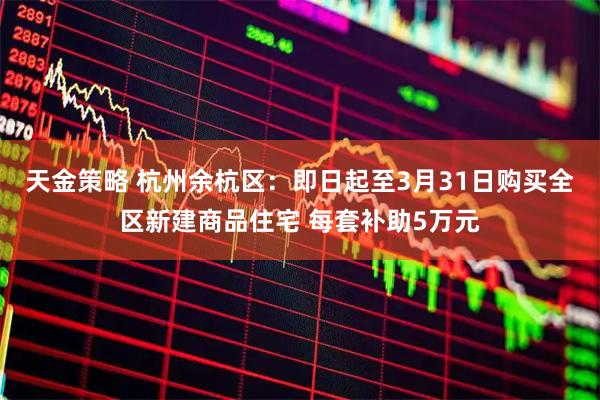 天金策略 杭州余杭区：即日起至3月31日购买全区新建商品住宅 每套补助5万元