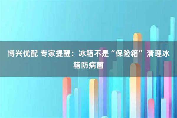 博兴优配 专家提醒：冰箱不是“保险箱” 清理冰箱防病菌