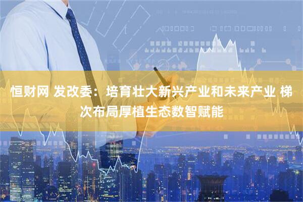 恒财网 发改委：培育壮大新兴产业和未来产业 梯次布局厚植生态数智赋能