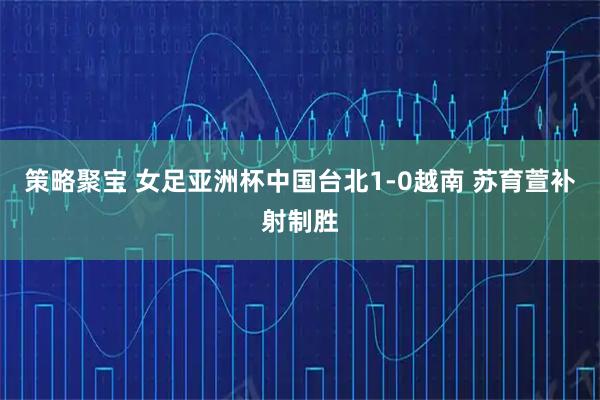 策略聚宝 女足亚洲杯中国台北1-0越南 苏育萱补射制胜