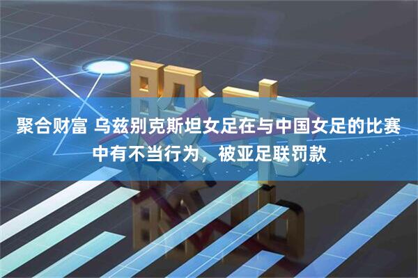 聚合财富 乌兹别克斯坦女足在与中国女足的比赛中有不当行为，被亚足联罚款