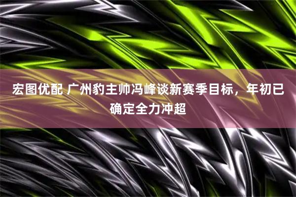 宏图优配 广州豹主帅冯峰谈新赛季目标，年初已确定全力冲超