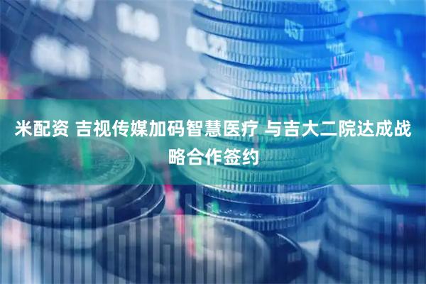 米配资 吉视传媒加码智慧医疗 与吉大二院达成战略合作签约