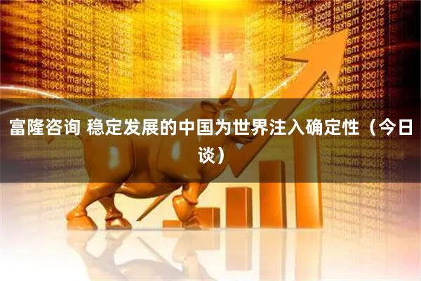 富隆咨询 稳定发展的中国为世界注入确定性（今日谈）