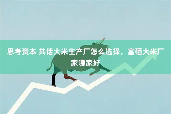 思考资本 共话大米生产厂怎么选择，富硒大米厂家哪家好