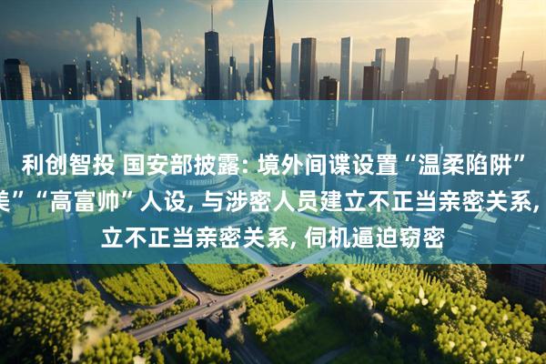 利创智投 国安部披露: 境外间谍设置“温柔陷阱”, 打造“白富美”“高富帅”人设, 与涉密人员建立不正当亲密关系, 伺机逼迫窃密
