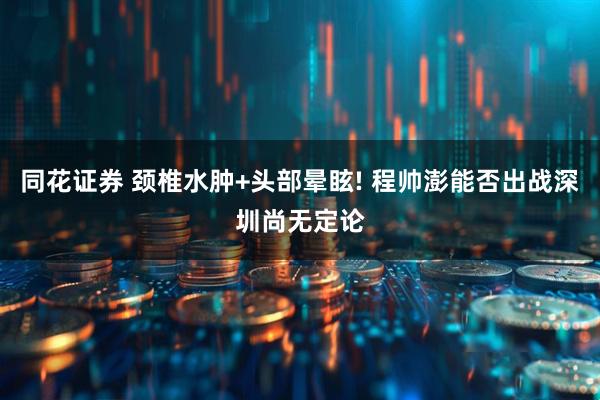 同花证券 颈椎水肿+头部晕眩! 程帅澎能否出战深圳尚无定论