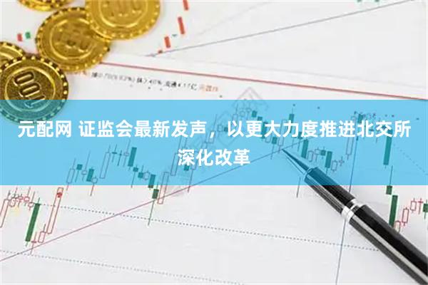 元配网 证监会最新发声，以更大力度推进北交所深化改革