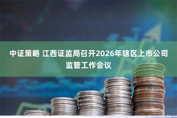 中证策略 江西证监局召开2026年辖区上市公司监管工作会议