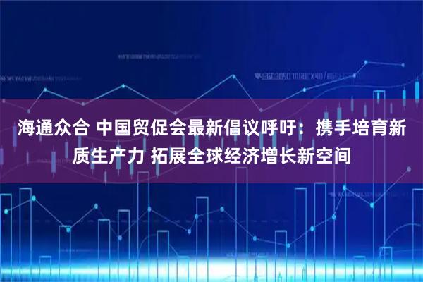 海通众合 中国贸促会最新倡议呼吁：携手培育新质生产力 拓展全球经济增长新空间