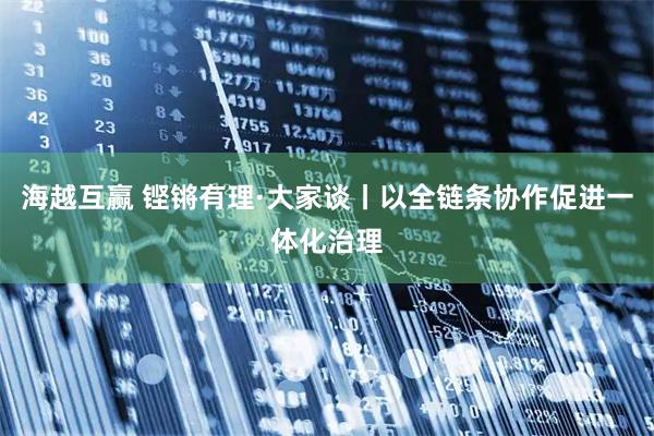 海越互赢 铿锵有理·大家谈丨以全链条协作促进一体化治理