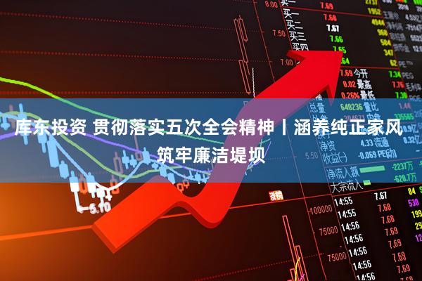 库东投资 贯彻落实五次全会精神丨涵养纯正家风 筑牢廉洁堤坝