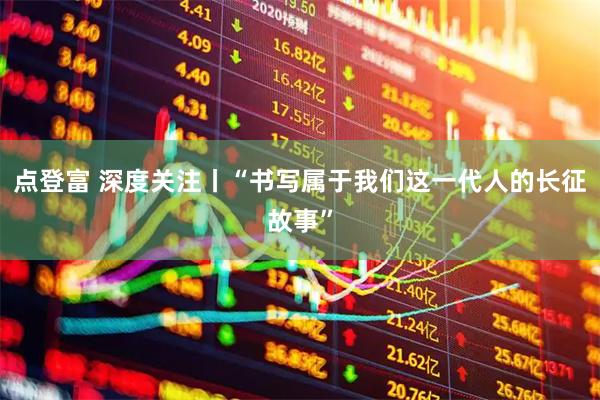 点登富 深度关注丨“书写属于我们这一代人的长征故事”
