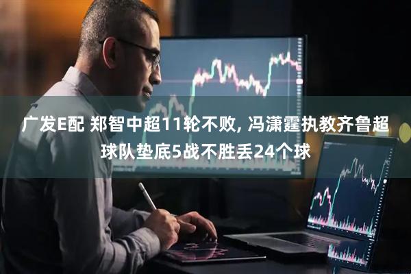 广发E配 郑智中超11轮不败, 冯潇霆执教齐鲁超球队垫底5战不胜丢24个球