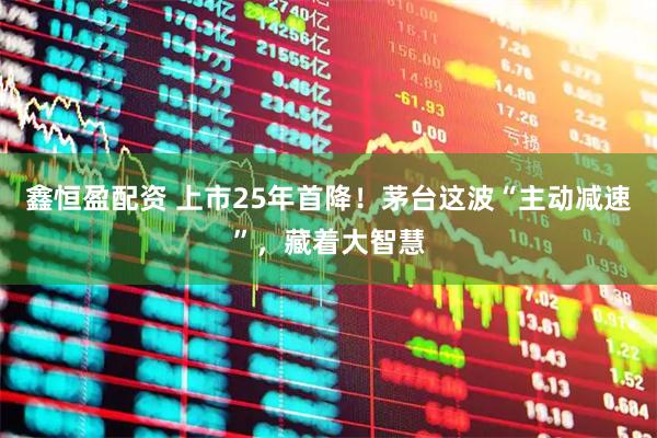鑫恒盈配资 上市25年首降！茅台这波“主动减速”，藏着大智慧