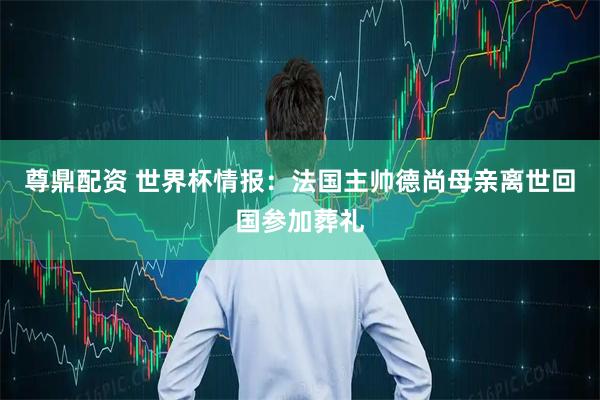 尊鼎配资 世界杯情报：法国主帅德尚母亲离世回国参加葬礼