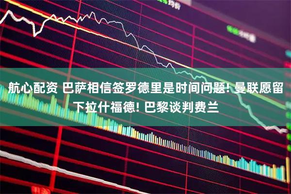 航心配资 巴萨相信签罗德里是时间问题! 曼联愿留下拉什福德! 巴黎谈判费兰