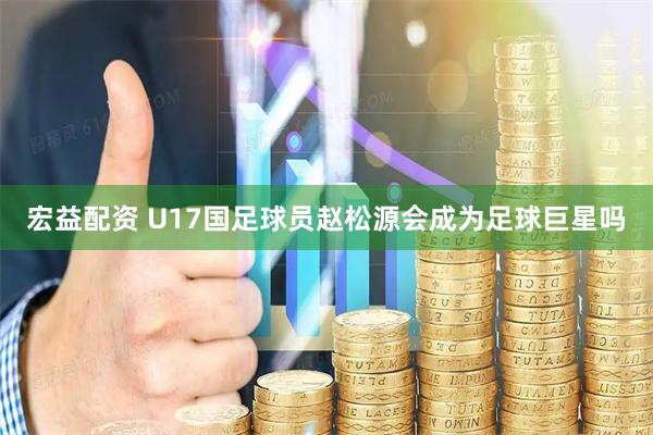 宏益配资 U17国足球员赵松源会成为足球巨星吗